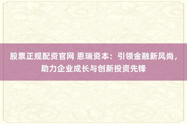 股票正规配资官网 恩瑞资本：引领金融新风尚，助力企业成长与创新投资先锋