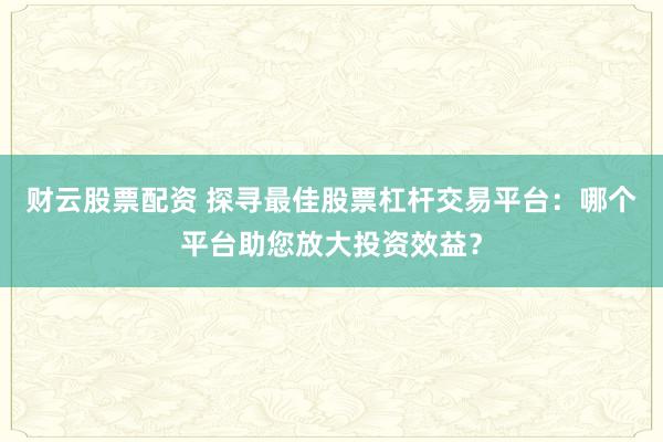 财云股票配资 探寻最佳股票杠杆交易平台：哪个平台助您放大投资效益？