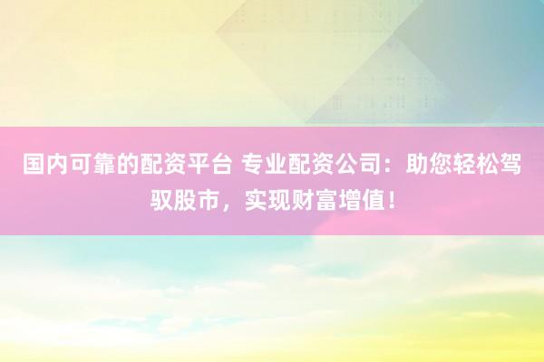 国内可靠的配资平台 专业配资公司：助您轻松驾驭股市，实现财富增值！
