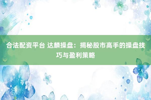 合法配资平台 达麟操盘：揭秘股市高手的操盘技巧与盈利策略
