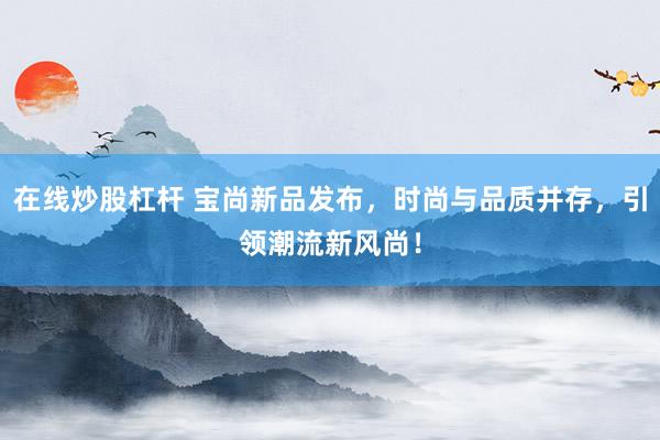在线炒股杠杆 宝尚新品发布，时尚与品质并存，引领潮流新风尚！