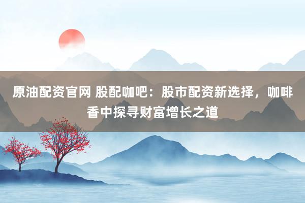 原油配资官网 股配咖吧：股市配资新选择，咖啡香中探寻财富增长之道