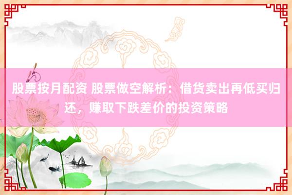 股票按月配资 股票做空解析：借货卖出再低买归还，赚取下跌差价的投资策略