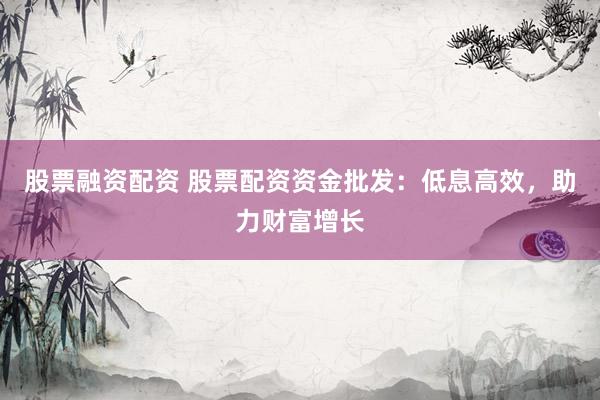 股票融资配资 股票配资资金批发：低息高效，助力财富增长