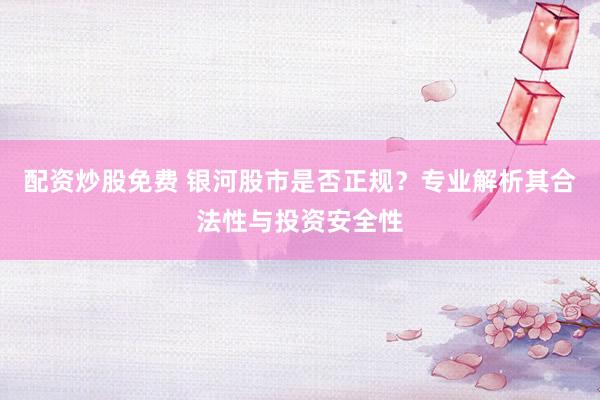 配资炒股免费 银河股市是否正规？专业解析其合法性与投资安全性