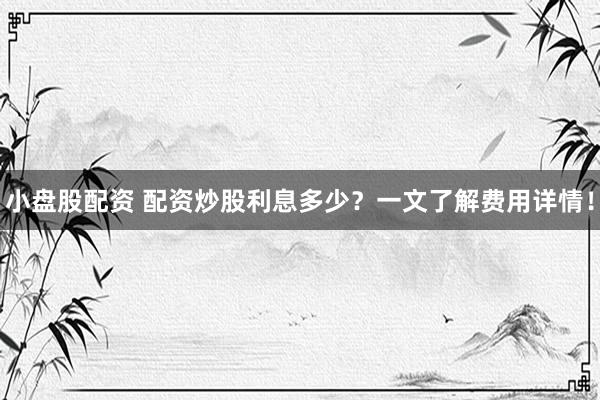小盘股配资 配资炒股利息多少？一文了解费用详情！