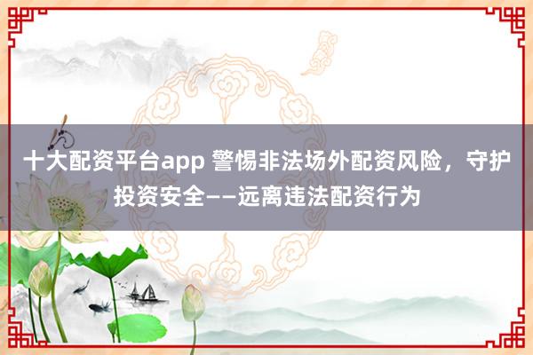 十大配资平台app 警惕非法场外配资风险，守护投资安全——远离违法配资行为