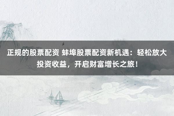 正规的股票配资 蚌埠股票配资新机遇：轻松放大投资收益，开启财富增长之旅！