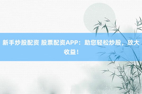 新手炒股配资 股票配资APP：助您轻松炒股，放大收益！