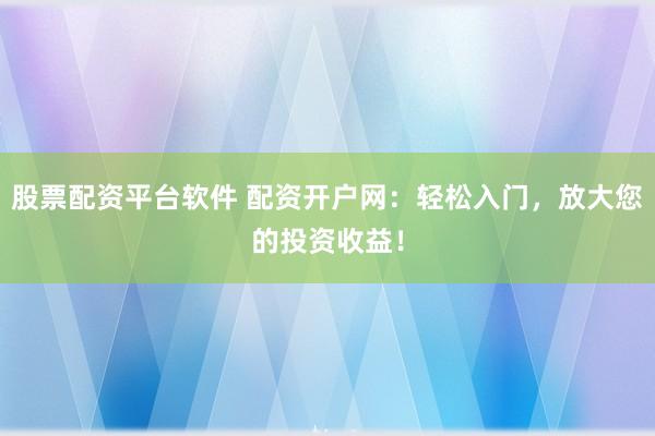 股票配资平台软件 配资开户网：轻松入门，放大您的投资收益！