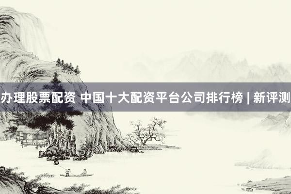 办理股票配资 中国十大配资平台公司排行榜 | 新评测