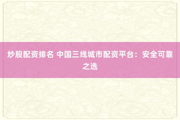 炒股配资排名 中国三线城市配资平台：安全可靠之选