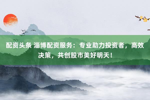 配资头条 淄博配资服务：专业助力投资者，高效决策，共创股市美好明天！