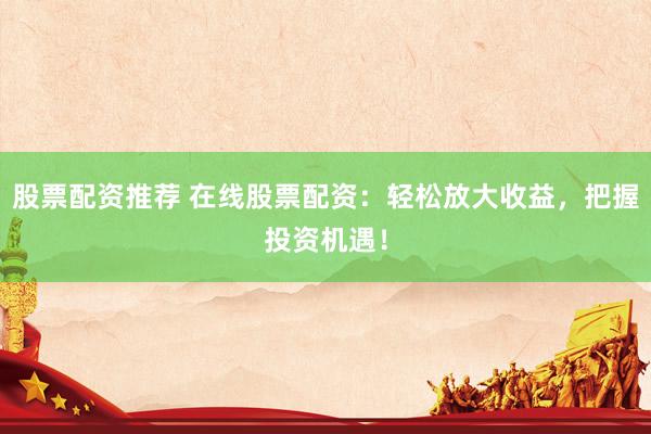 股票配资推荐 在线股票配资：轻松放大收益，把握投资机遇！