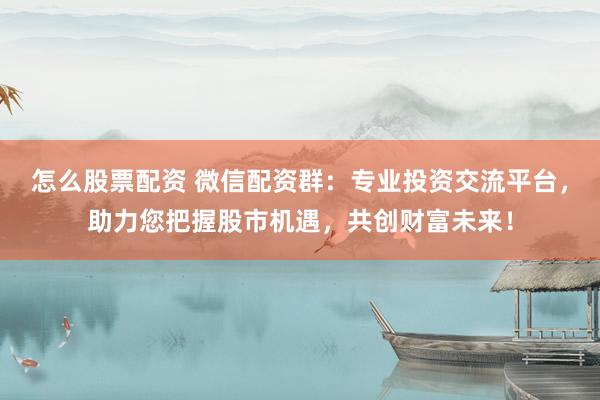 怎么股票配资 微信配资群：专业投资交流平台，助力您把握股市机遇，共创财富未来！