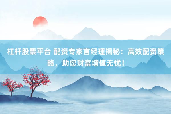 杠杆股票平台 配资专家言经理揭秘：高效配资策略，助您财富增值无忧！