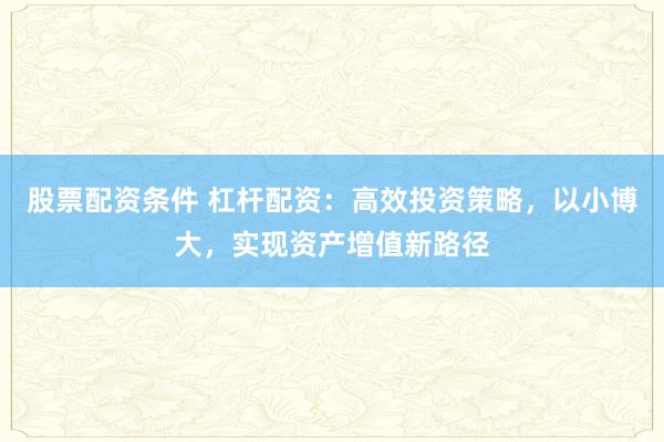 股票配资条件 杠杆配资：高效投资策略，以小博大，实现资产增值新路径