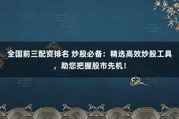 全国前三配资排名 炒股必备：精选高效炒股工具，助您把握股市先机！