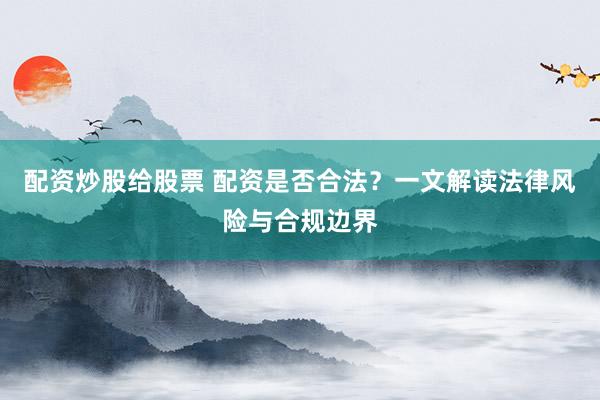 配资炒股给股票 配资是否合法？一文解读法律风险与合规边界