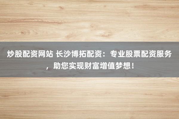 炒股配资网站 长沙博拓配资：专业股票配资服务，助您实现财富增值梦想！