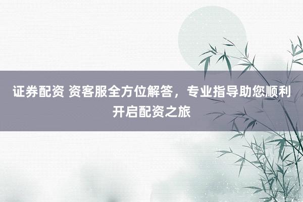 证券配资 资客服全方位解答，专业指导助您顺利开启配资之旅