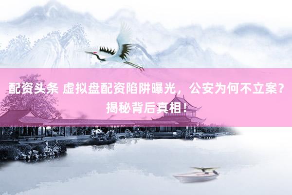 配资头条 虚拟盘配资陷阱曝光，公安为何不立案？揭秘背后真相！