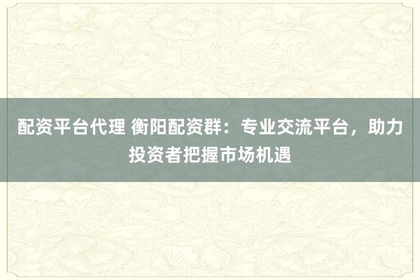 配资平台代理 衡阳配资群：专业交流平台，助力投资者把握市场机遇