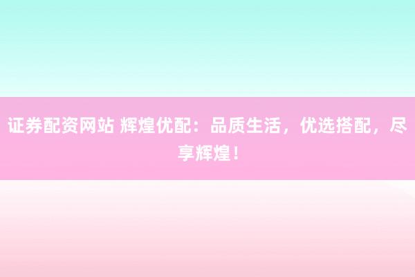 证券配资网站 辉煌优配：品质生活，优选搭配，尽享辉煌！