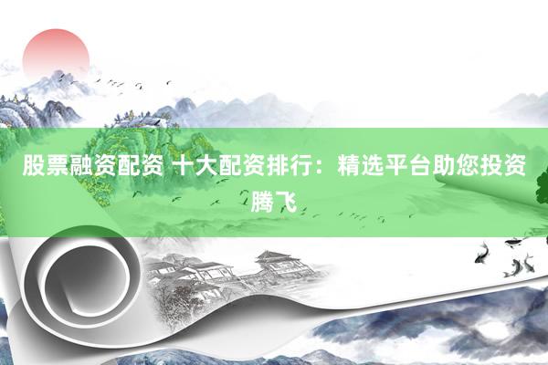 股票融资配资 十大配资排行：精选平台助您投资腾飞