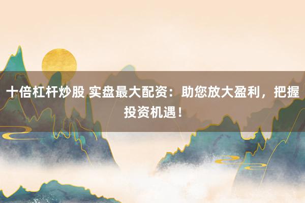 十倍杠杆炒股 实盘最大配资：助您放大盈利，把握投资机遇！