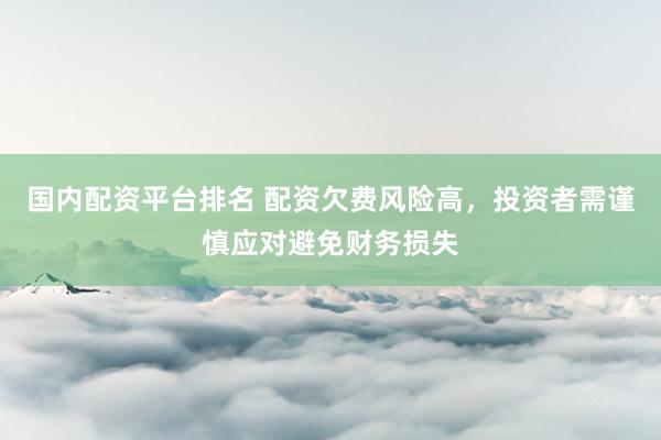 国内配资平台排名 配资欠费风险高，投资者需谨慎应对避免财务损失