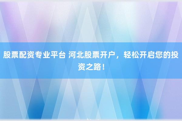 股票配资专业平台 河北股票开户，轻松开启您的投资之路！