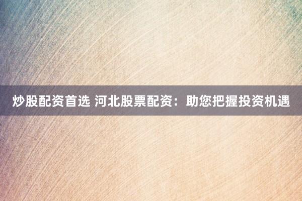 炒股配资首选 河北股票配资：助您把握投资机遇