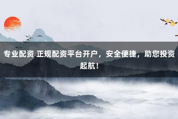 专业配资 正规配资平台开户，安全便捷，助您投资起航！