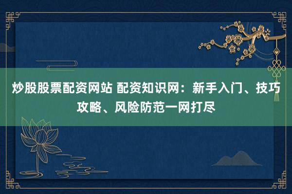 炒股股票配资网站 配资知识网：新手入门、技巧攻略、风险防范一网打尽