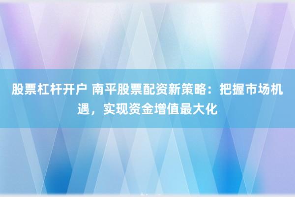 股票杠杆开户 南平股票配资新策略：把握市场机遇，实现资金增值最大化