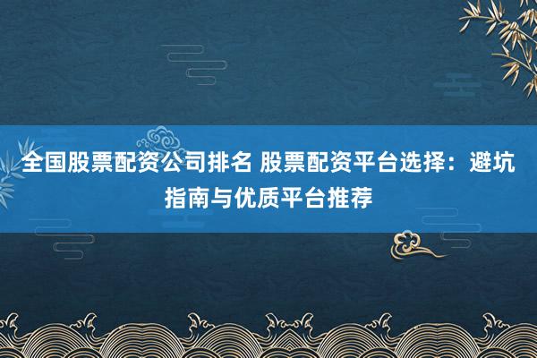 全国股票配资公司排名 股票配资平台选择：避坑指南与优质平台推荐
