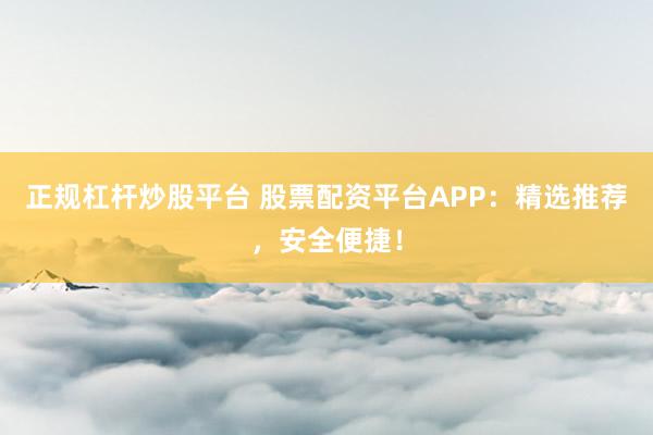正规杠杆炒股平台 股票配资平台APP：精选推荐，安全便捷！