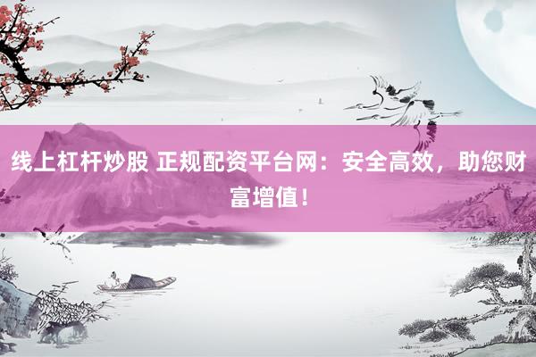 线上杠杆炒股 正规配资平台网：安全高效，助您财富增值！