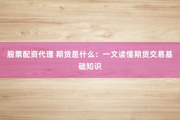股票配资代理 期货是什么：一文读懂期货交易基础知识