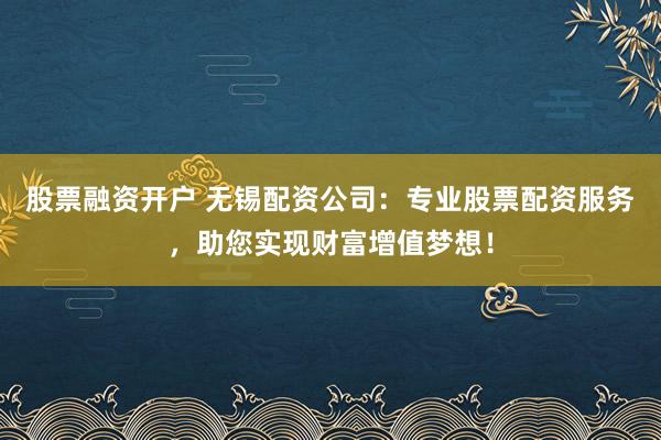 股票融资开户 无锡配资公司：专业股票配资服务，助您实现财富增值梦想！