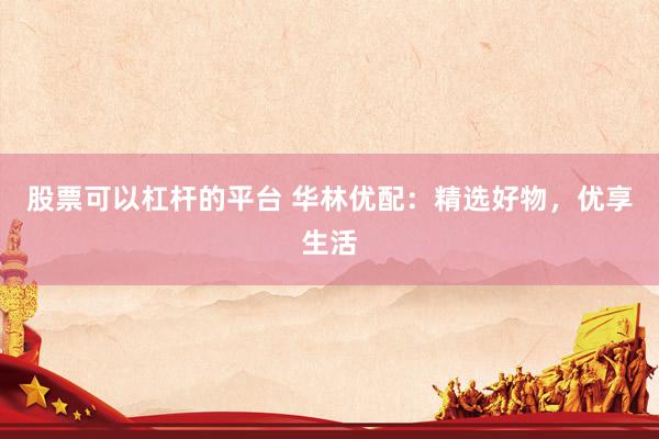 股票可以杠杆的平台 华林优配：精选好物，优享生活
