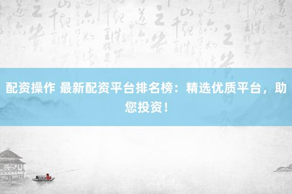 配资操作 最新配资平台排名榜：精选优质平台，助您投资！