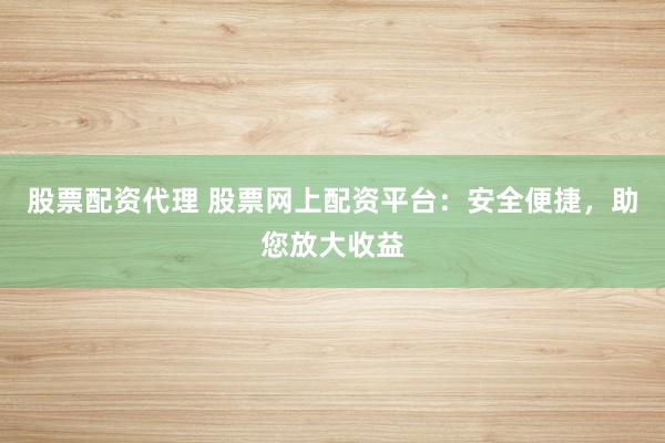股票配资代理 股票网上配资平台：安全便捷，助您放大收益