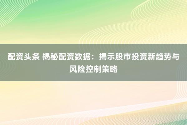 配资头条 揭秘配资数据：揭示股市投资新趋势与风险控制策略