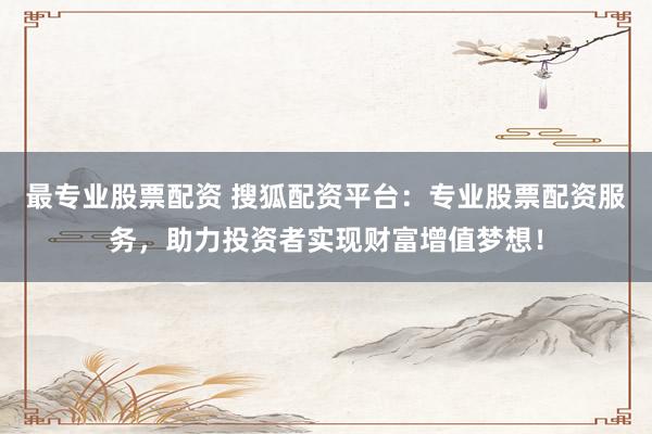 最专业股票配资 搜狐配资平台：专业股票配资服务，助力投资者实现财富增值梦想！