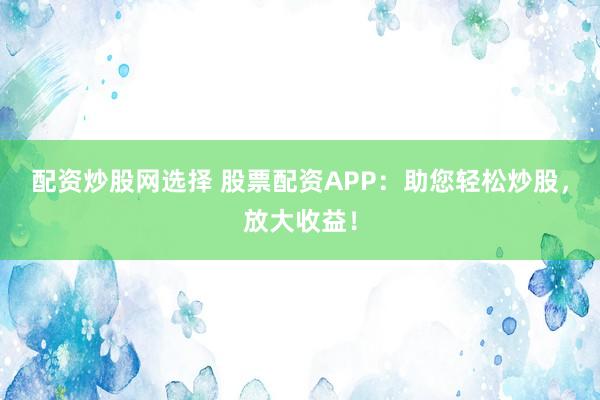 配资炒股网选择 股票配资APP：助您轻松炒股，放大收益！