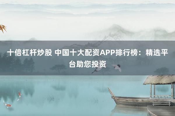 十倍杠杆炒股 中国十大配资APP排行榜：精选平台助您投资