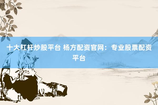 十大杠杆炒股平台 杨方配资官网：专业股票配资平台