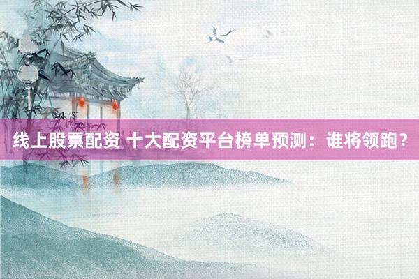 线上股票配资 十大配资平台榜单预测：谁将领跑？